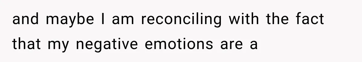 and maybe I am reconciling with the fact that my negative emotions are a