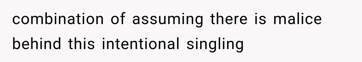 combination of assuming there is malice behind this intentional singling