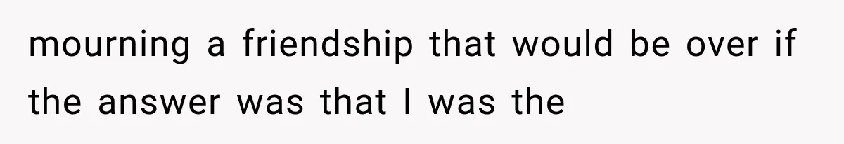 mourning a friendship that would be over if the answer was that I was the