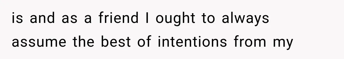 is and as a friend I ought to always assume the best of intentions from my