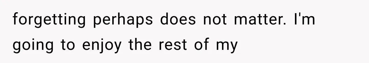 forgetting perhaps does not matter. I'm going to enjoy the rest of my
