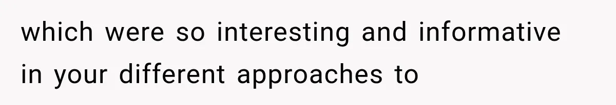 which were so interesting and informative in your different approaches to