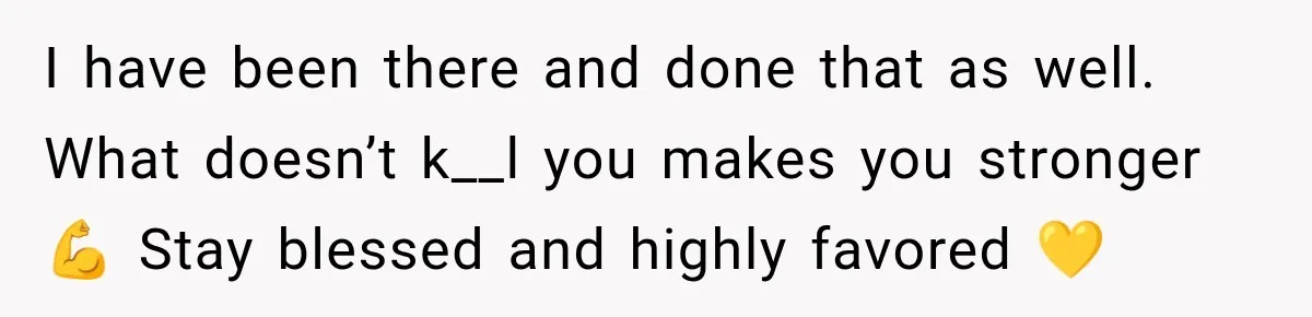 I have been there and done that as well. What doesn’t k__l you makes you stronger 💪 Stay blessed and highly favored 💛