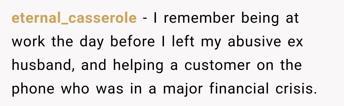 eternal_casserole − I remember being at work the day before I left my abusive ex husband, and helping a customer on the phone who was in a major financial crisis.