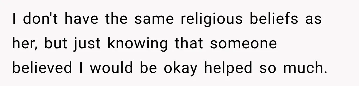 I don't have the same religious beliefs as her, but just knowing that someone believed I would be okay helped so much.
