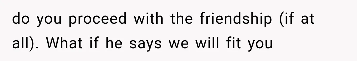 do you proceed with the friendship (if at all). What if he says we will fit you