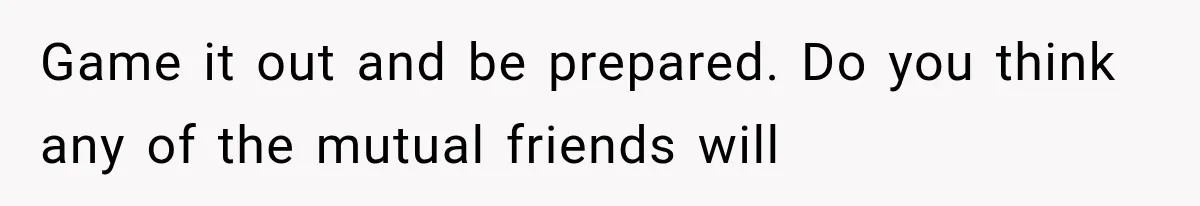 Game it out and be prepared. Do you think any of the mutual friends will
