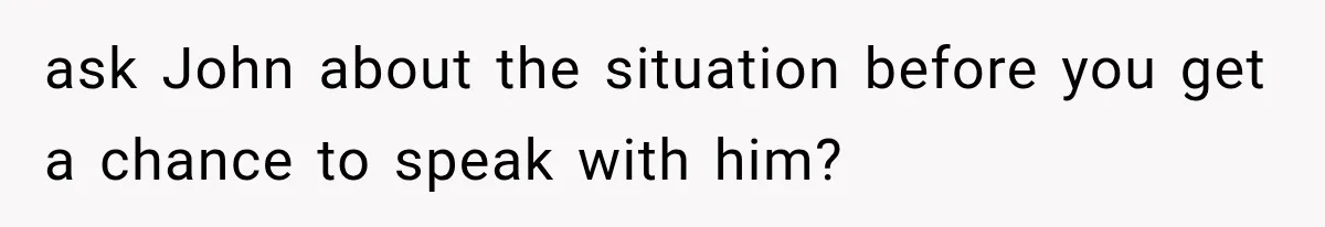 ask John about the situation before you get a chance to speak with him?