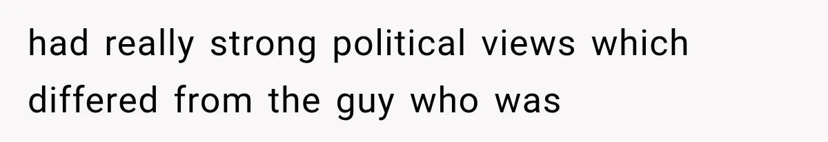 had really strong political views which differed from the guy who was