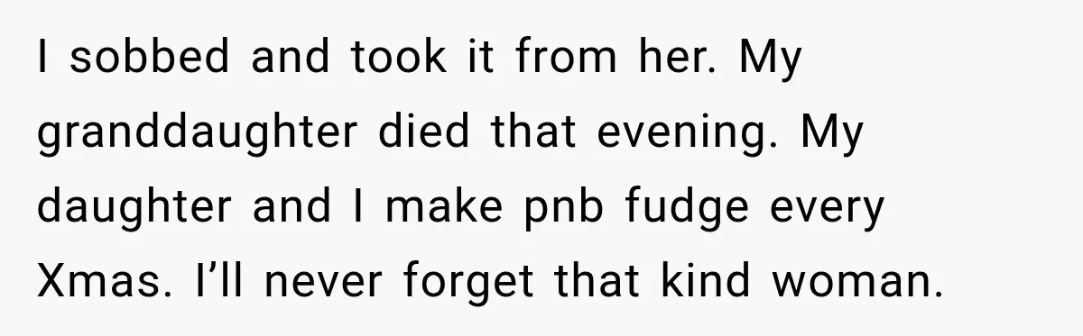 I sobbed and took it from her. My granddaughter died that evening. My daughter and I make pnb fudge every Xmas. I’ll never forget that kind woman.