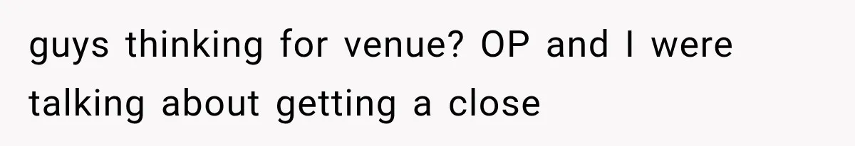 guys thinking for venue? OP and I were talking about getting a close