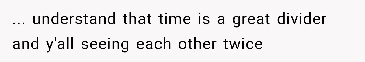 ... understand that time is a great divider and y'all seeing each other twice