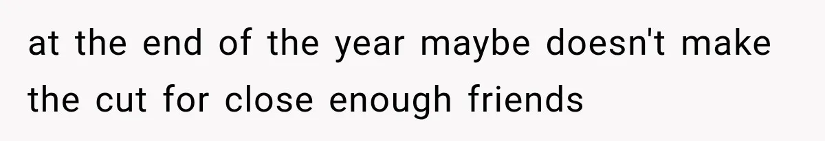 at the end of the year maybe doesn't make the cut for close enough friends