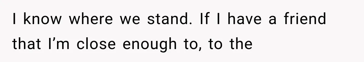 I know where we stand. If I have a friend that I’m close enough to, to the