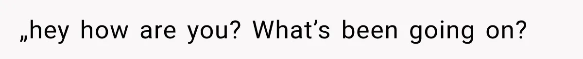 „hey how are you? What’s been going on?
