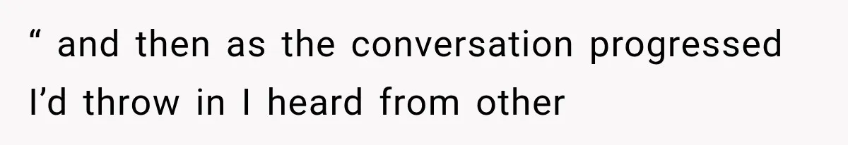 “ and then as the conversation progressed I’d throw in I heard from other