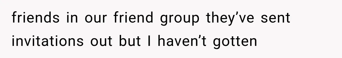 friends in our friend group they’ve sent invitations out but I haven’t gotten