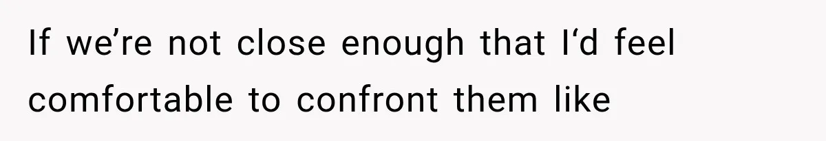 If we’re not close enough that I‘d feel comfortable to confront them like