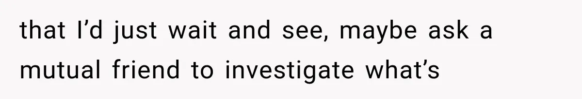 that I’d just wait and see, maybe ask a mutual friend to investigate what’s