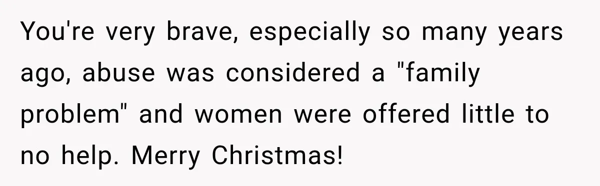 You're very brave, especially so many years ago, abuse was considered a "family problem" and women were offered little to no help. Merry Christmas!