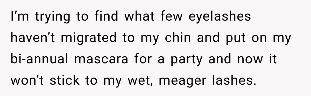 I’m trying to find what few eyelashes haven’t migrated to my chin and put on my bi-annual mascara for a party and now it won’t stick to my wet, meager...