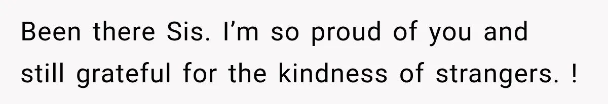 Been there Sis. I’m so proud of you and still grateful for the kindness of strangers. !