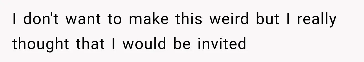 I don't want to make this weird but I really thought that I would be invited