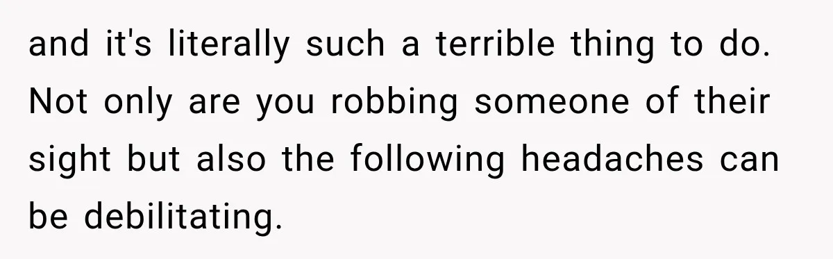 and it's literally such a terrible thing to do. Not only are you robbing someone of their sight but also the following headaches can be debilitating.