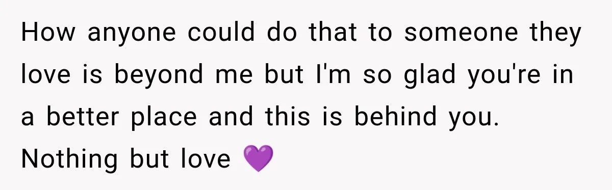 How anyone could do that to someone they love is beyond me but I'm so glad you're in a better place and this is behind you. Nothing but love 💜
