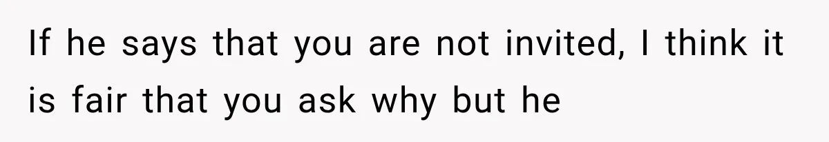 If he says that you are not invited, I think it is fair that you ask why but he