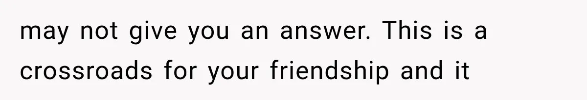 may not give you an answer. This is a crossroads for your friendship and it
