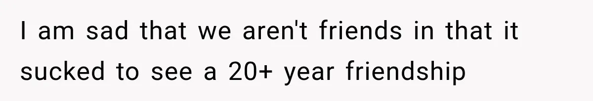 I am sad that we aren't friends in that it sucked to see a 20+ year friendship