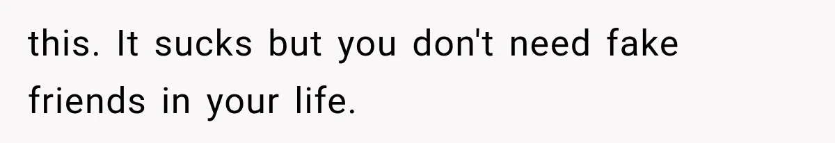 this. It sucks but you don't need fake friends in your life.