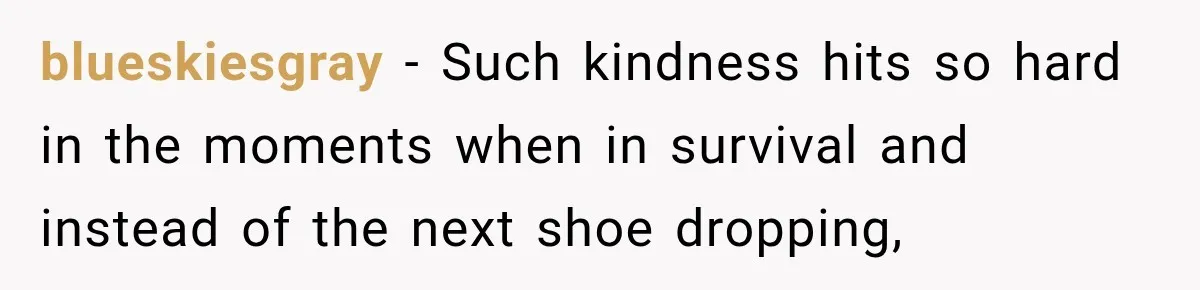 blueskiesgray − Such kindness hits so hard in the moments when in survival and instead of the next shoe dropping,
