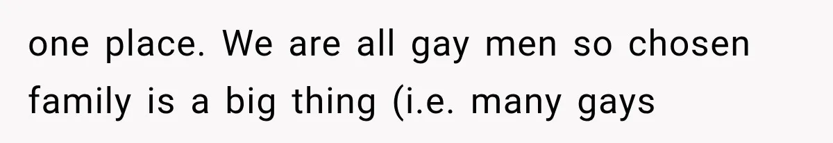 one place. We are all gay men so chosen family is a big thing (i.e. many gays