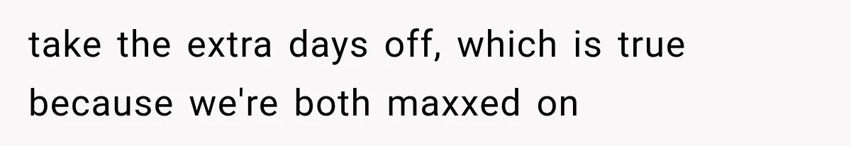 take the extra days off, which is true because we're both maxxed on