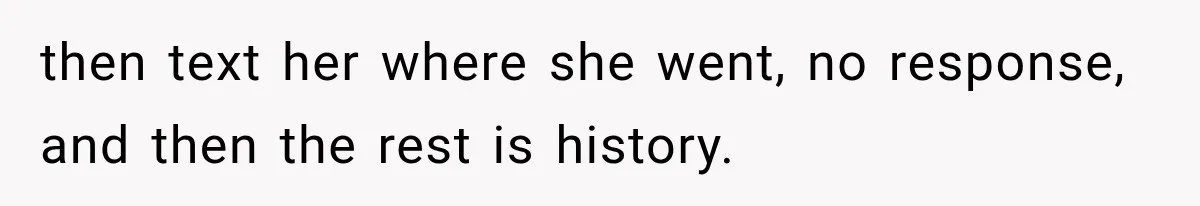 then text her where she went, no response, and then the rest is history.