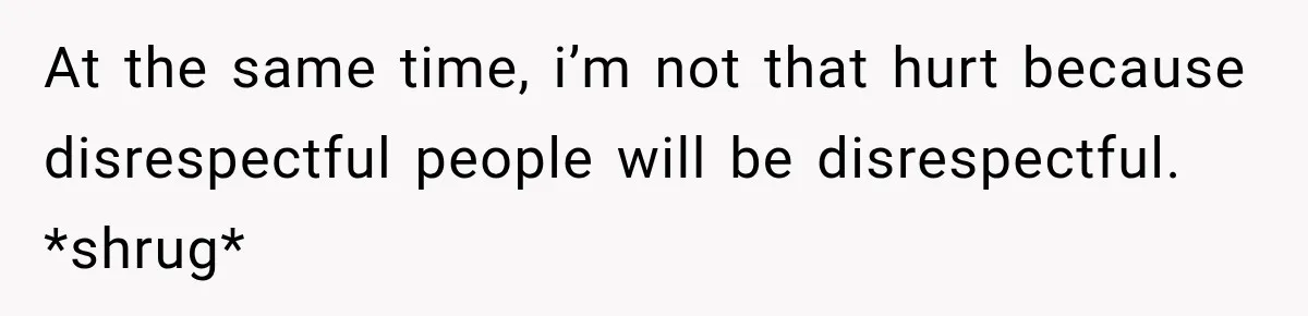 At the same time, i’m not that hurt because disrespectful people will be disrespectful. *shrug*