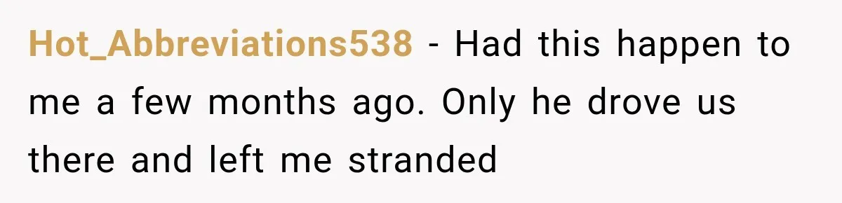 Hot_Abbreviations538 − Had this happen to me a few months ago. Only he drove us there and left me stranded