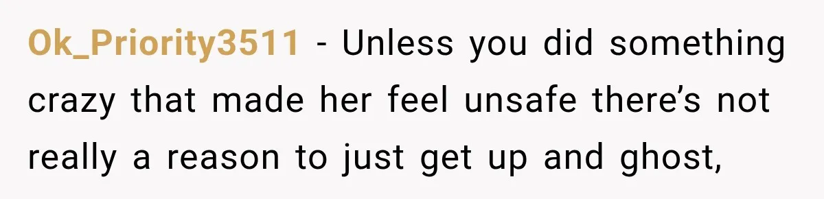 Ok_Priority3511 − Unless you did something crazy that made her feel unsafe there’s not really a reason to just get up and ghost,
