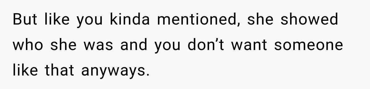 But like you kinda mentioned, she showed who she was and you don’t want someone like that anyways.