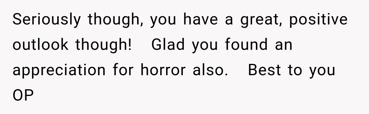 Seriously though, you have a great, positive outlook though!   Glad you found an appreciation for horror also.   Best to you OP