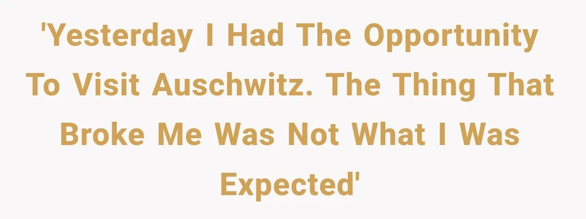 'Yesterday I had the opportunity to visit Auschwitz. The thing that broke me was not what I was expected'