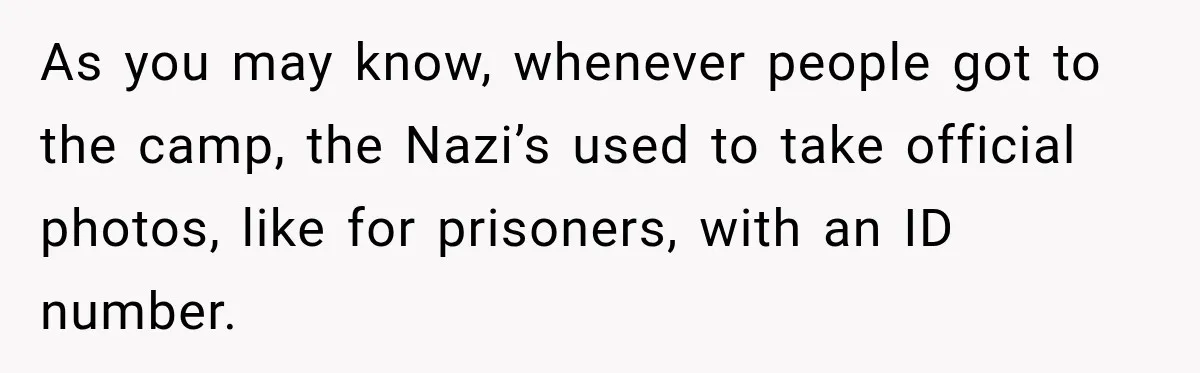 As you may know, whenever people got to the camp, the Nazi’s used to take official photos, like for prisoners, with an ID number.