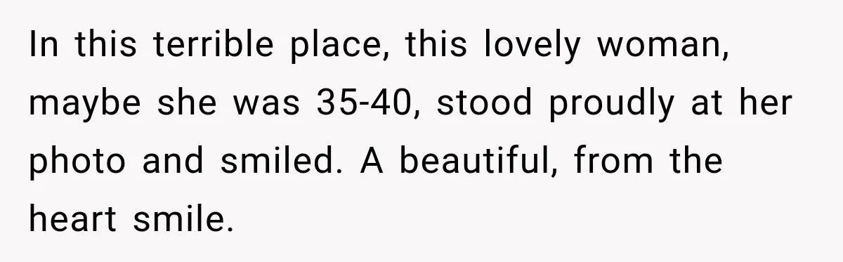 In this terrible place, this lovely woman, maybe she was 35-40, stood proudly at her photo and smiled. A beautiful, from the heart smile.