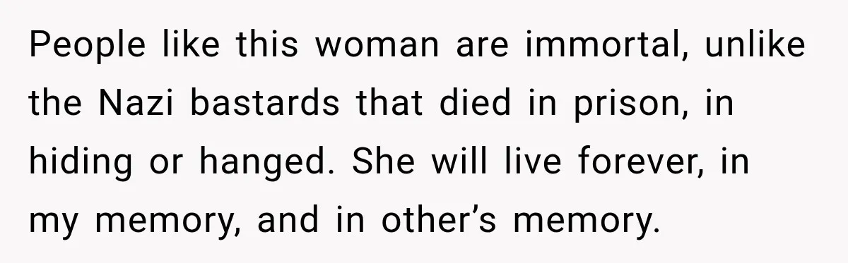 People like this woman are immortal, unlike the Nazi bastards that died in prison, in hiding or hanged. She will live forever, in my memory, and in other’s memory.