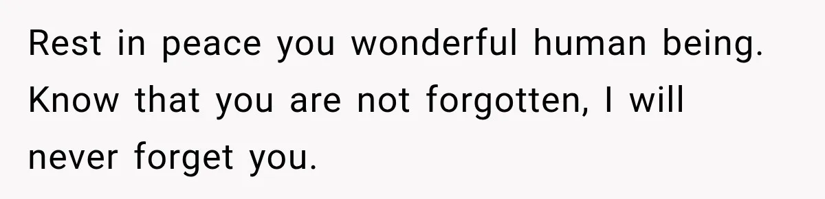 Rest in peace you wonderful human being. Know that you are not forgotten, I will never forget you.