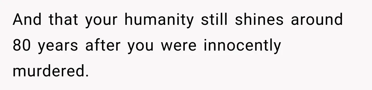 And that your humanity still shines around 80 years after you were innocently murdered.