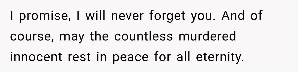 I promise, I will never forget you. And of course, may the countless murdered innocent rest in peace for all eternity.
