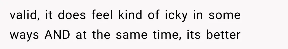 valid, it does feel kind of icky in some ways AND at the same time, its better
